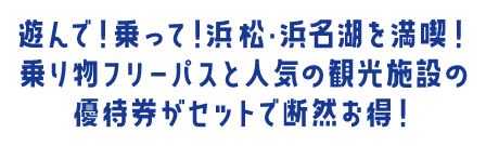 遊んで！乗って！浜松・浜名湖を満喫！乗り物フリーパスと人気の観光施設の優待券がセットで断然お得！